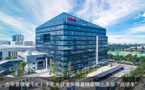 去年营收破千亿！千亿光伏龙头隆基绿能晒出亮丽“成绩单”