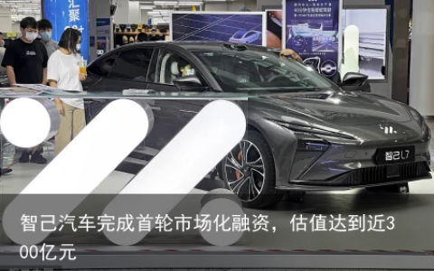智己汽车完成首轮市场化融资，估值达到近300亿元