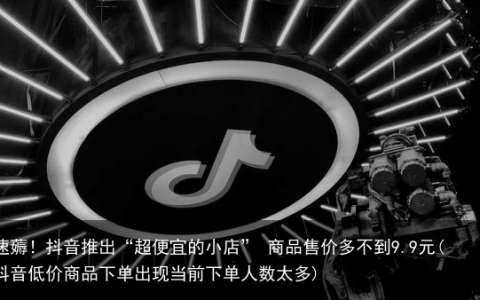 速薅！抖音推出“超便宜的小店” 商品售价多不到9.9元(抖音低价商品下单出现当前下单人数太多)