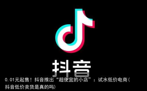0.01元起售！抖音推出“超便宜的小店”：试水低价电商(抖音低价卖货是真的吗)