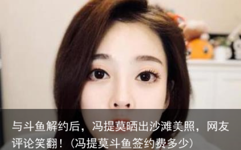 与斗鱼解约后，冯提莫晒出沙滩美照，网友评论笑翻！(冯提莫斗鱼签约费多少)