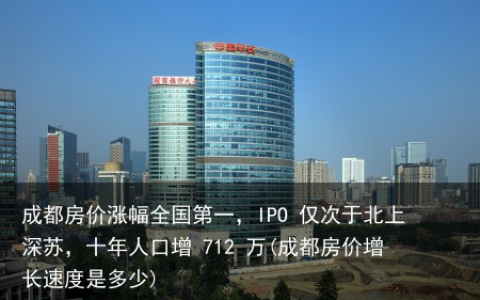 成都房价涨幅全国第一，IPO 仅次于北上深苏，十年人口增 712 万(成都房价增长速度是多少)