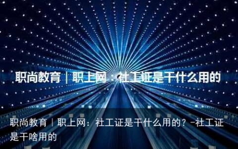 职尚教育｜职上网：社工证是干什么用的？-社工证是干啥用的