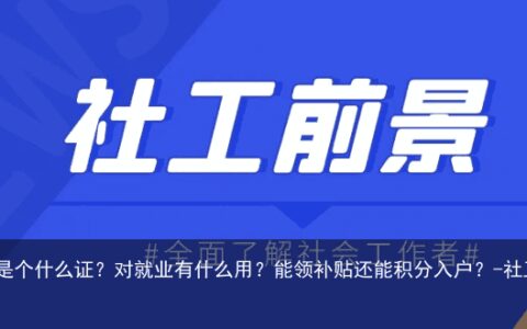 社工证到底是个什么证？对就业有什么用？能领补贴还能积分入户？-社工证考了好找工作吗