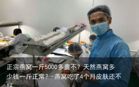 正宗燕窝一斤5000多贵不？天然燕窝多少钱一斤正常？-燕窝吃了4个月皮肤还不好