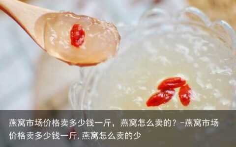 燕窝市场价格卖多少钱一斤，燕窝怎么卖的？-燕窝市场价格卖多少钱一斤,燕窝怎么卖的少