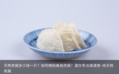 天然燕窝多少钱一斤？如何辨别真假燕窝？望你早点搞清楚-纯天然燕窝