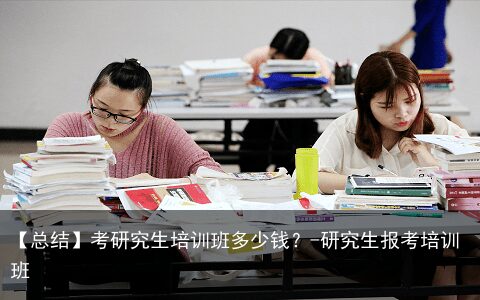 【总结】考研究生培训班多少钱？-研究生报考培训班