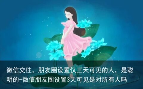 微信交往，朋友圈设置仅三天可见的人，是聪明的-微信朋友圈设置3天可见是对所有人吗