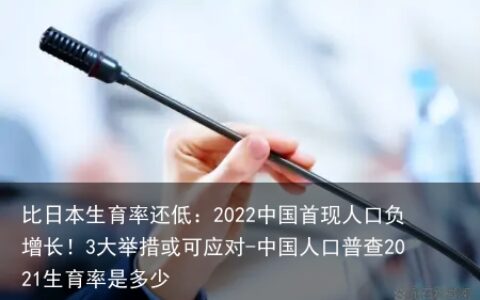 比日本生育率还低：2022中国首现人口负增长！3大举措或可应对-中国人口普查2021生育率是多少