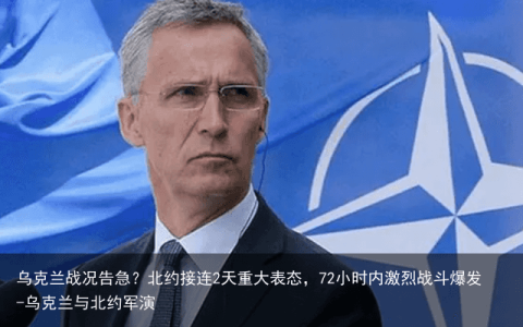 乌克兰战况告急？北约接连2天重大表态，72小时内激烈战斗爆发-乌克兰与北约军演