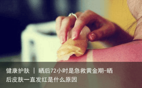 健康护肤 | 晒后72小时是急救黄金期-晒后皮肤一直发红是什么原因