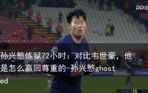 孙兴慜炼狱72小时：对比韦世豪，他是怎么赢回尊重的-孙兴慜ghosted