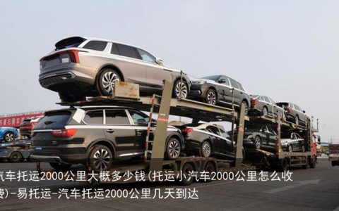 汽车托运2000公里大概多少钱(托运小汽车2000公里怎么收费)-易托运-汽车托运2000公里几天到达