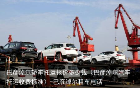 巴彦淖尔轿车托运报价多少钱（巴彦淖尔汽车托运收费标准）-巴彦淖尔租车电话