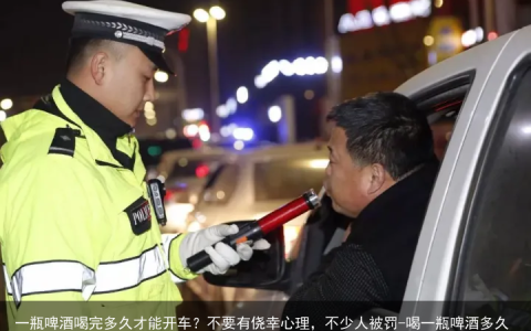 一瓶啤酒喝完多久才能开车？不要有侥幸心理，不少人被罚-喝一瓶啤酒多久才可以开车
