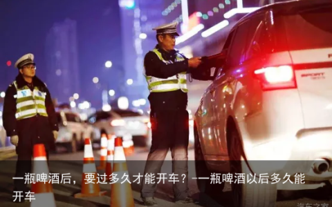一瓶啤酒后，要过多久才能开车？-一瓶啤酒以后多久能开车