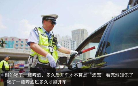 假如喝了一瓶啤酒，多久后开车才不算是“酒驾”看完涨知识了-喝了一瓶啤酒过多久才能开车