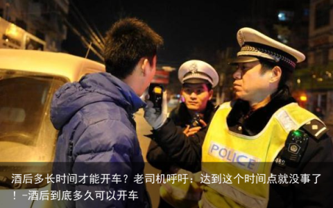 酒后多长时间才能开车？老司机呼吁：达到这个时间点就没事了！-酒后到底多久可以开车
