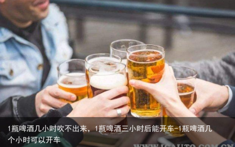 1瓶啤酒几小时吹不出来，1瓶啤酒三小时后能开车-1瓶啤酒几个小时可以开车