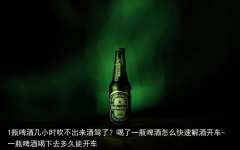 1瓶啤酒几小时吹不出来酒驾了？喝了一瓶啤酒怎么快速解酒开车-一瓶啤酒喝下去多久能开车