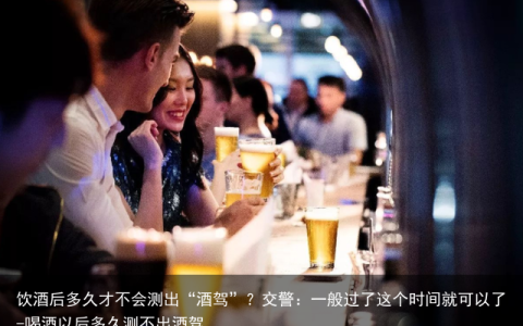 饮酒后多久才不会测出“酒驾”？交警：一般过了这个时间就可以了-喝酒以后多久测不出酒驾