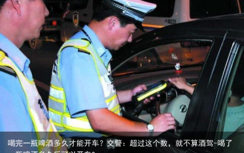 喝完一瓶啤酒多久才能开车？交警：超过这个数，就不算酒驾-喝了一瓶啤酒多久后可以开车?