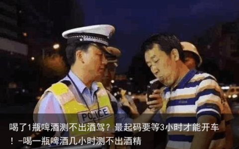 喝了1瓶啤酒测不出酒驾？最起码要等3小时才能开车！-喝一瓶啤酒几小时测不出酒精