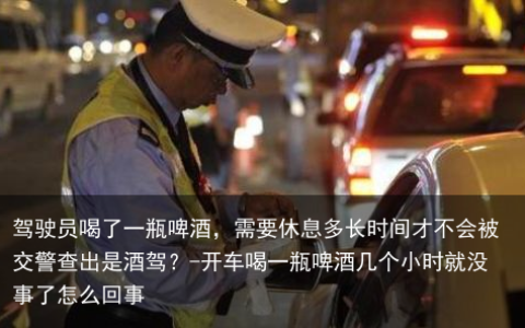 驾驶员喝了一瓶啤酒，需要休息多长时间才不会被交警查出是酒驾？-开车喝一瓶啤酒几个小时就没事了怎么回事