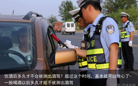 饮酒后多久才不会被测出酒驾？超过这个时间，基本就可以放心了-一般喝酒以后多久才能不被测出酒驾
