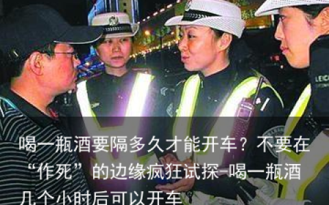 喝一瓶酒要隔多久才能开车？不要在“作S”的边缘疯狂试探-喝一瓶酒几个小时后可以开车