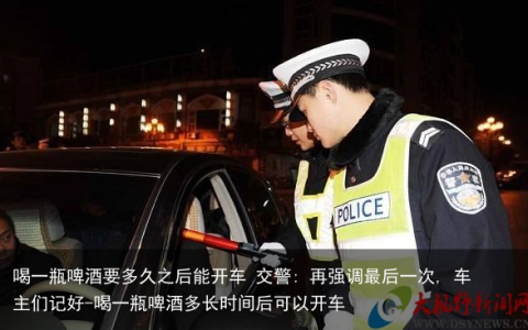 喝一瓶啤酒要多久之后能开车 交警: 再强调最后一次, 车主们记好-喝一瓶啤酒多长时间后可以开车