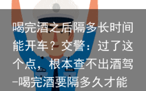 喝完酒之后隔多长时间能开车？交警：过了这个点，根本查不出酒驾-喝完酒要隔多久才能开车