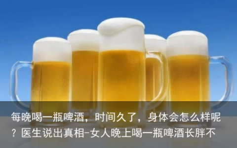 每晚喝一瓶啤酒，时间久了，身体会怎么样呢？医生说出真相-女人晚上喝一瓶啤酒长胖不