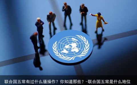 联合国五常有过什么骚操作？你知道那些？-联合国五常是什么地位