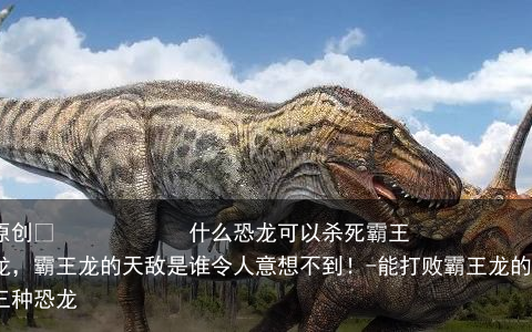 什么恐龙可以杀死霸王龙，霸王龙的天敌是谁令人意想不到！-能打败霸王龙的三种恐龙