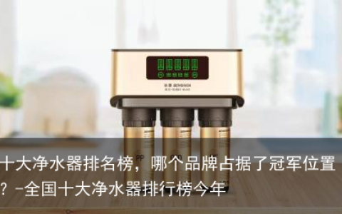 十大净水器排名榜，哪个品牌占据了冠军位置？-全国十大净水器排行榜今年