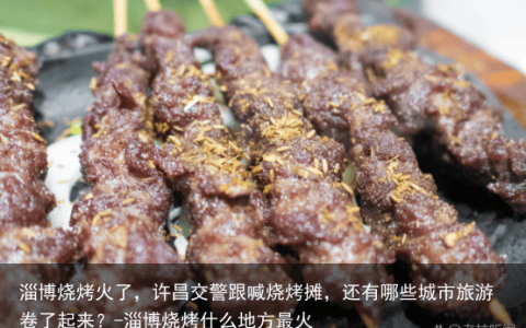 淄博烧烤火了，许昌交警跟喊烧烤摊，还有哪些城市旅游卷了起来？-淄博烧烤什么地方最火