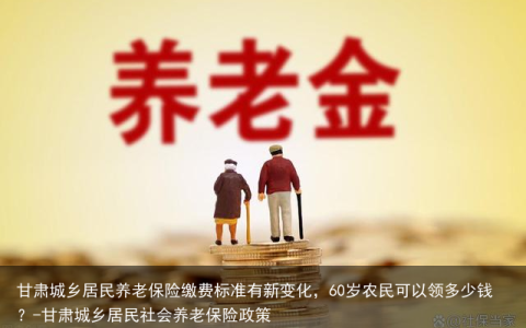 甘肃城乡居民养老保险缴费标准有新变化，60岁农民可以领多少钱？-甘肃城乡居民社会养老保险政策