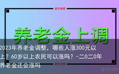 2023年养老金调整，哪些人涨300元以上？60岁以上农民可以涨吗？-二0二0年养老金还会涨吗