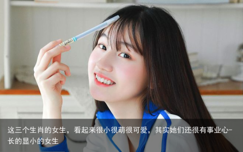 这三个生肖的女生，看起来很小很萌很可爱，其实她们还很有事业心-长的显小的女生