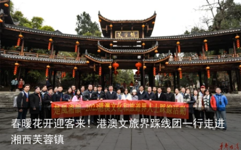 春暖花开迎客来！港澳文旅界踩线团一行走进湘西芙蓉镇