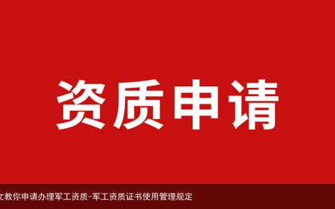 一文教你申请办理军工资质-军工资质证书使用管理规定