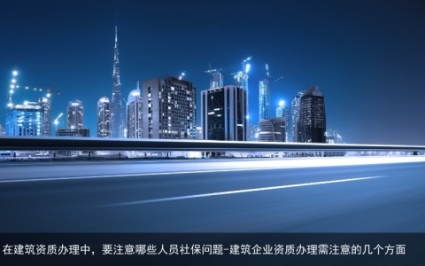 在建筑资质办理中，要注意哪些人员社保问题-建筑企业资质办理需注意的几个方面