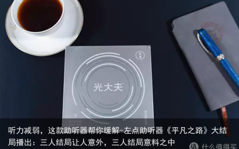 听力减弱，这款助听器帮你缓解-左点助听器《平凡之路》大结局播出：三人结局让人意外，三人结局意料之中