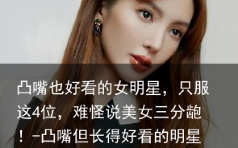 凸嘴也好看的女明星，只服这4位，难怪说美女三分龅！-凸嘴但长得好看的明星有哪些