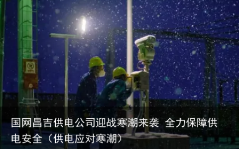 国网昌吉供电公司迎战寒潮来袭 全力保障供电安全（供电应对寒潮）