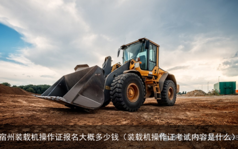 宿州装载机操作证报名大概多少钱（装载机操作证考试内容是什么）