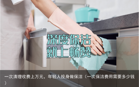 一次清理收费上万元，年轻人投身做保洁（一次保洁费用需要多少钱）