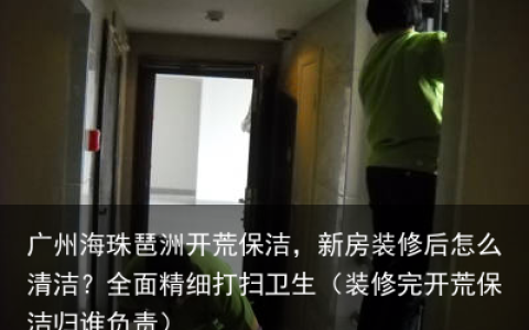 广州海珠琶洲开荒保洁，新房装修后怎么清洁？全面精细打扫卫生（装修完开荒保洁归谁负责）